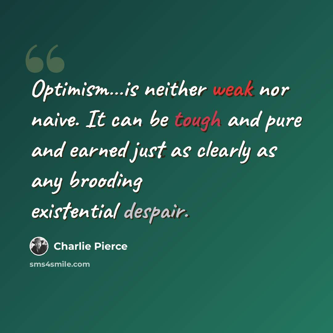 “Optimism…is neither weak nor naive. It can be tough and pure and earned just as clearly as any brooding existential despair.” quote by Charlie Pierce