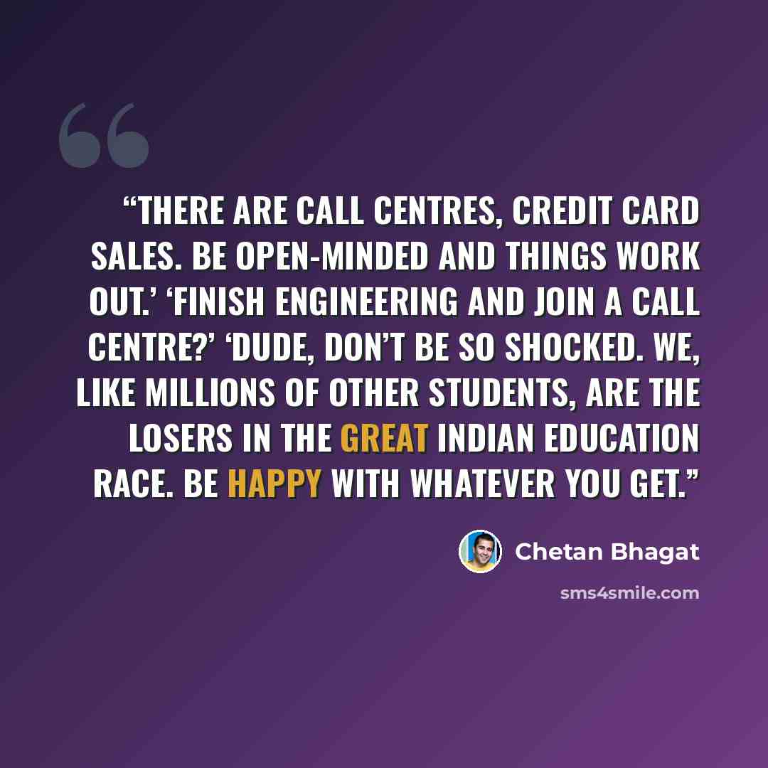 “There are call centres, credit card sales. Be open-minded and things work out.’ ‘Finish engineering and join a call centre?’ ‘Dude, don’t be so shocked. We, like millions of other students, are the losers in the Great Indian Education Race. Be happy with whatever you get.” quote by Chetan Bhagat