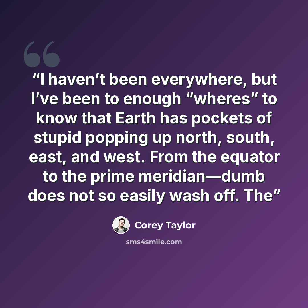“I haven’t been everywhere, but I’ve been to enough “wheres” to know that Earth has pockets of stupid popping up north, south, east, and west. From the equator to the prime meridian—dumb does not so easily wash off. The” quote by Corey Taylor