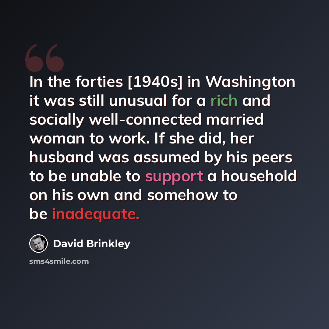 “In the forties [1940s] in Washington it was still unusual for a rich and socially well-connected married woman to work. If she did, her husband was assumed by his peers to be unable to support a household on his own and somehow to be inadequate.” quote by David Brinkley