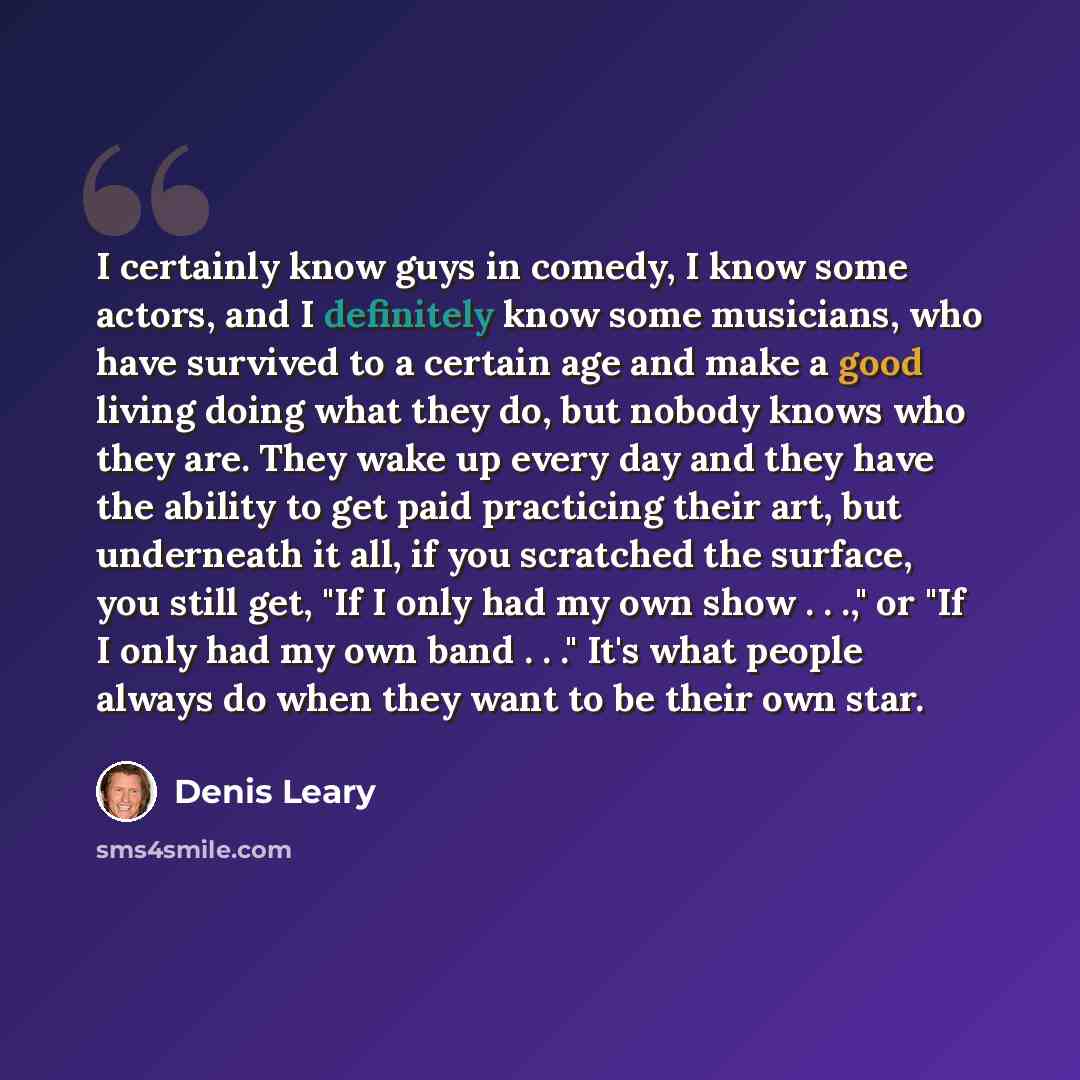 “I certainly know guys in comedy, I know some actors, and I definitely know some musicians, who have survived to a certain age and make a good living doing what they do, but nobody knows who they are. They wake up every day and they have the ability to get paid practicing their art, but underneath…” quote by Denis Leary