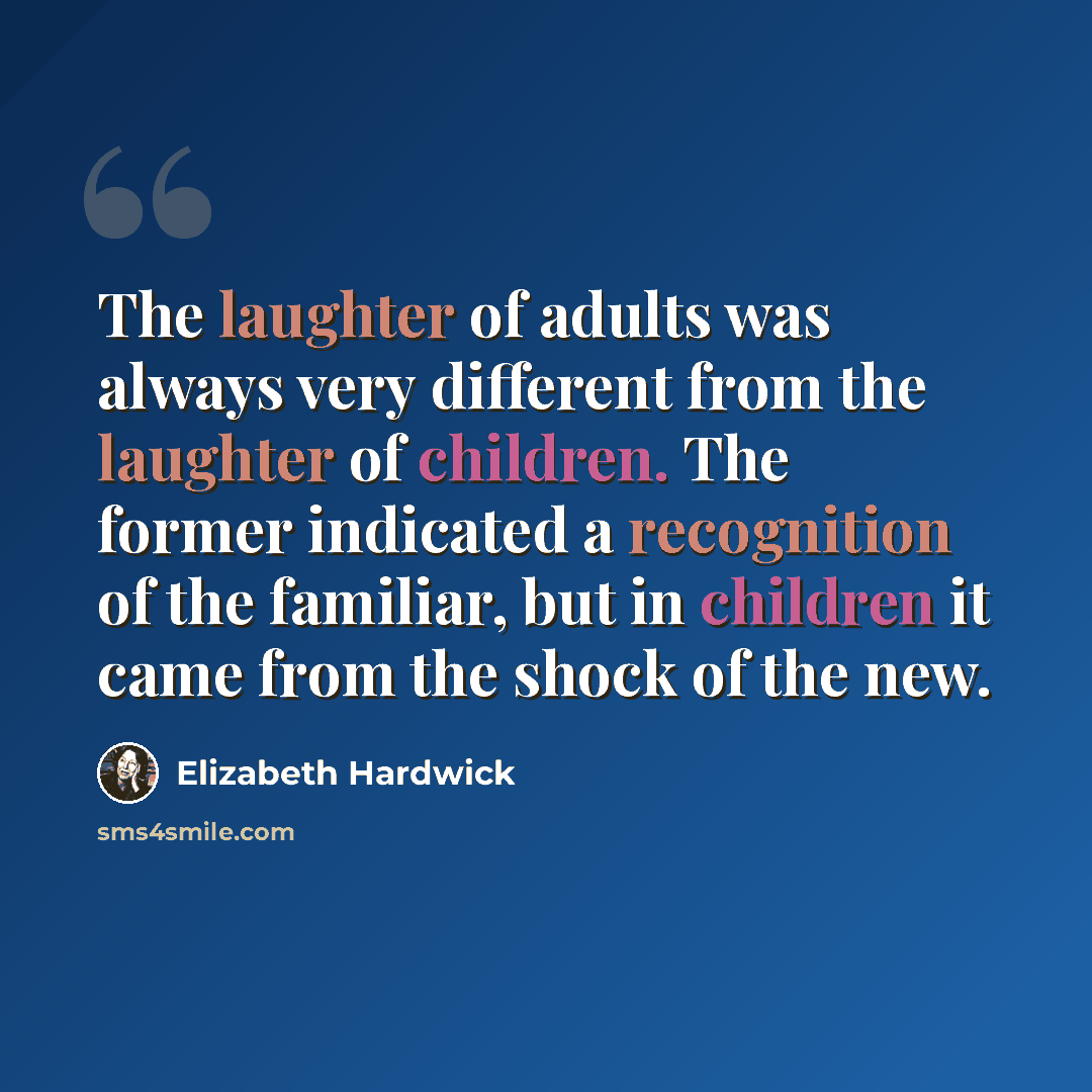 “The laughter of adults was always very different from the laughter of children. The former indicated a recognition of the familiar, but in children it came from the shock of the new.” quote by Elizabeth Hardwick