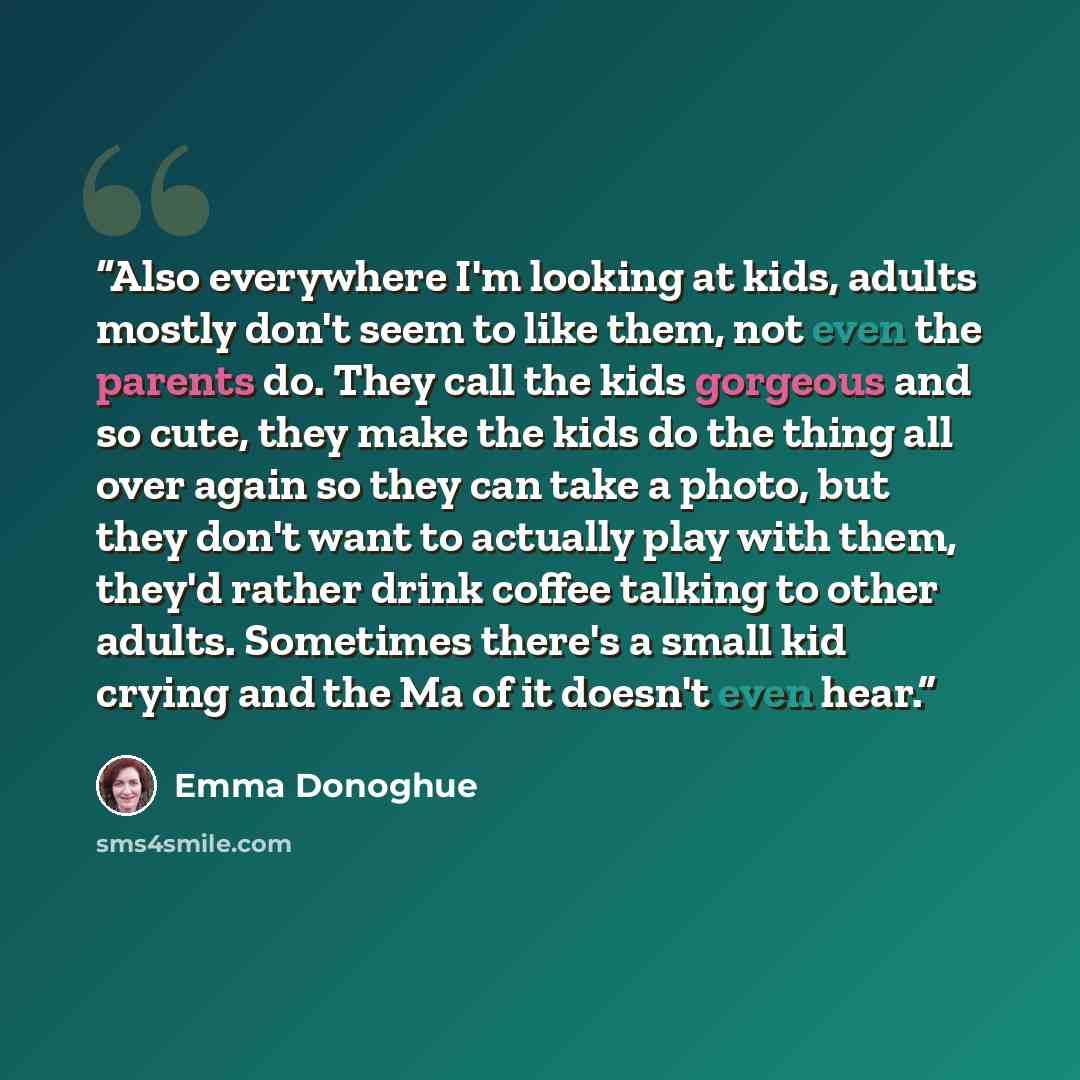 “Also everywhere I'm looking at kids, adults mostly don't seem to like them, not even the parents do. They call the kids gorgeous and so cute, they make the kids do the thing all over again so they can take a photo, but they don't want to actually play with them, they'd rather drink coffee talking…” quote by Emma Donoghue