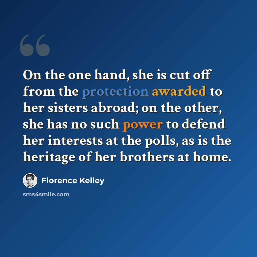“On the one hand, she is cut off from the protection awarded to her sisters abroad; on the other, she has no such power to defend her interests at the polls, as is the heritage of her brothers at home.” quote by Florence Kelley