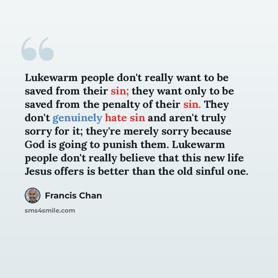 “Lukewarm people don't really want to be saved from their sin; they want only to be saved from the penalty of their sin. They don't genuinely hate sin and aren't truly sorry for it; they're merely sorry because God is going to punish them. Lukewarm people don't really believe that this new life…” quote by Francis Chan