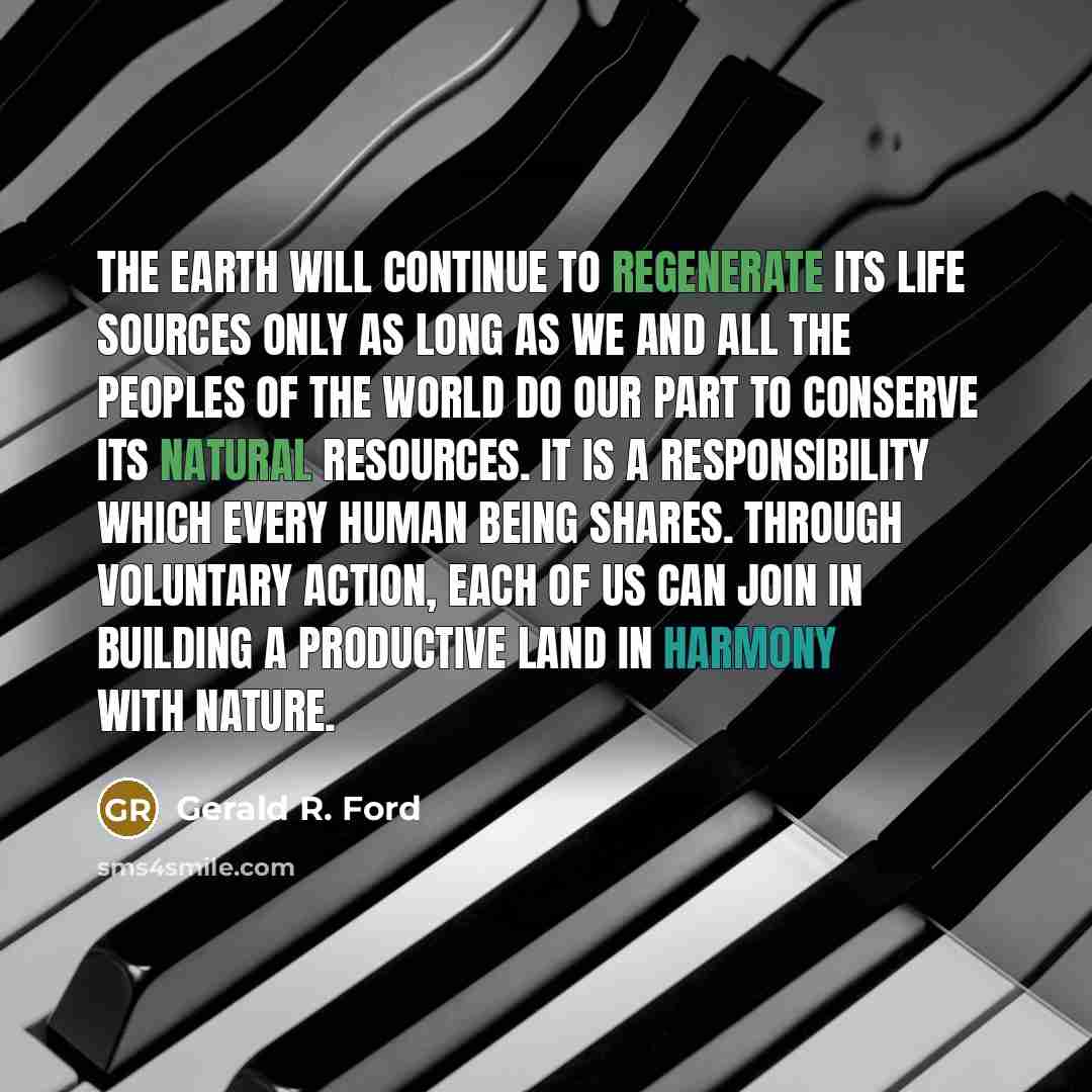 “The earth will continue to regenerate its life sources only as long as we and all the peoples of the world do our part to conserve its natural resources. It is a responsibility which every human being shares. Through voluntary action, each of us can join in building a productive land in harmony…” quote by Gerald R. Ford