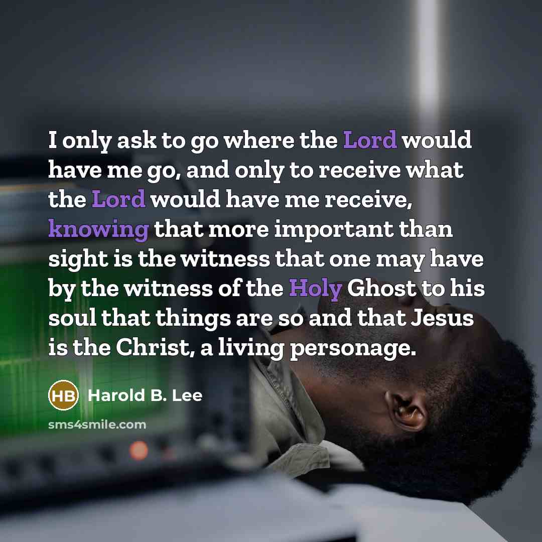 “I only ask to go where the Lord would have me go, and only to receive what the Lord would have me receive, knowing that more important than sight is the witness that one may have by the witness of the Holy Ghost to his soul that things are so and that Jesus is the Christ, a living personage.” quote by Harold B. Lee