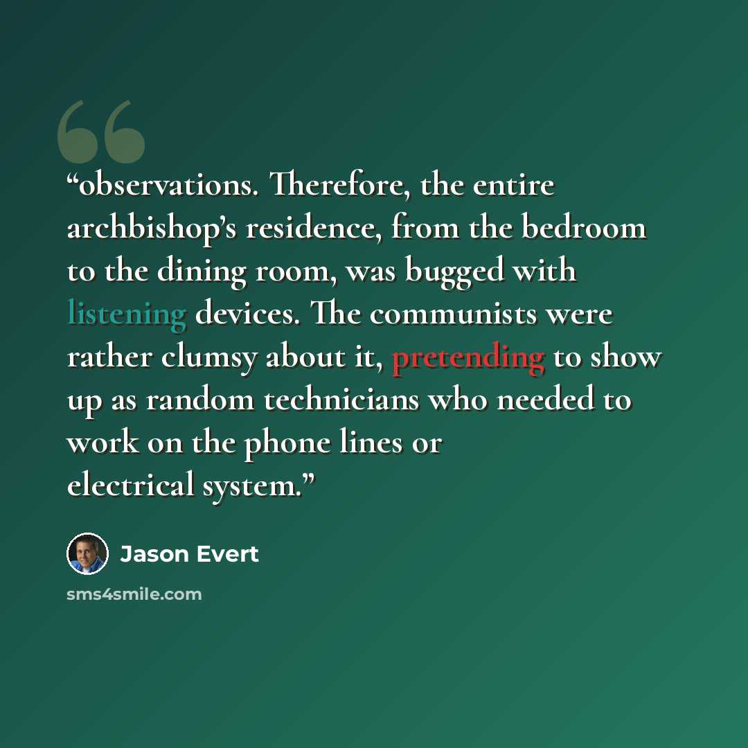 “observations. Therefore, the entire archbishop’s residence, from the bedroom to the dining room, was bugged with listening devices. The communists were rather clumsy about it, pretending to show up as random technicians who needed to work on the phone lines or electrical system.” quote by Jason Evert
