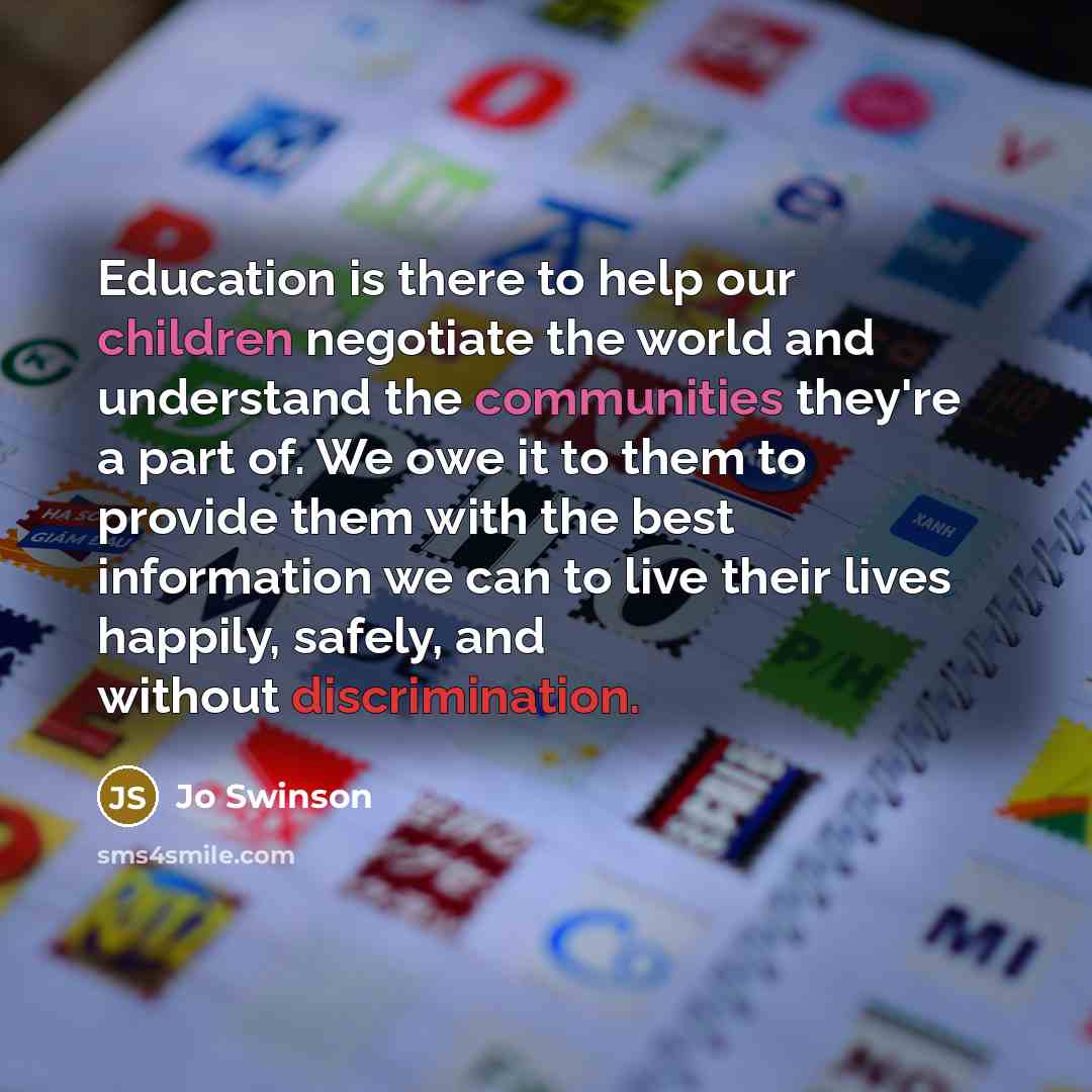 “Education is there to help our children negotiate the world and understand the communities they're a part of. We owe it to them to provide them with the best information we can to live their lives happily, safely, and without discrimination.” quote by Jo Swinson