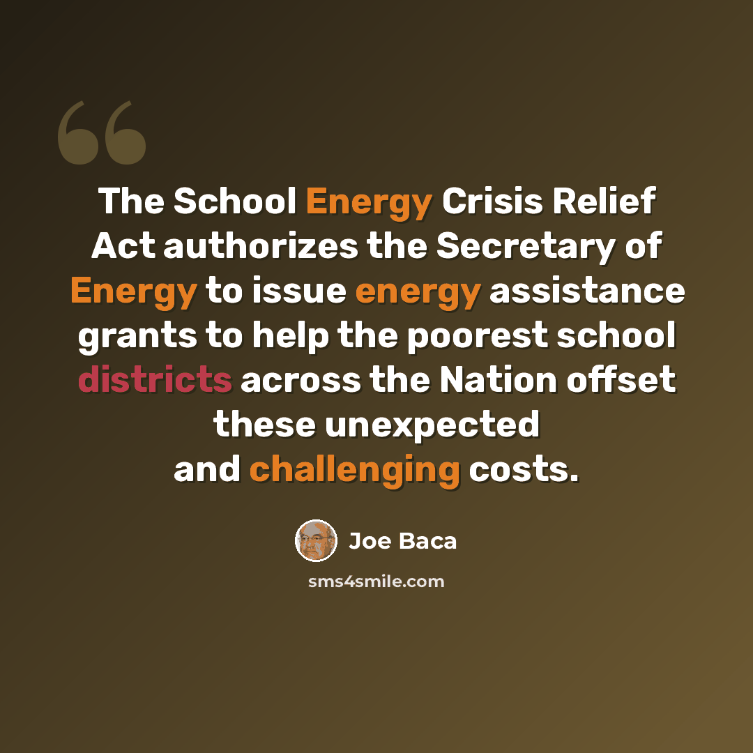 “The School Energy Crisis Relief Act authorizes the Secretary of Energy to issue energy assistance grants to help the poorest school districts across the Nation offset these unexpected and challenging costs.” quote by Joe Baca