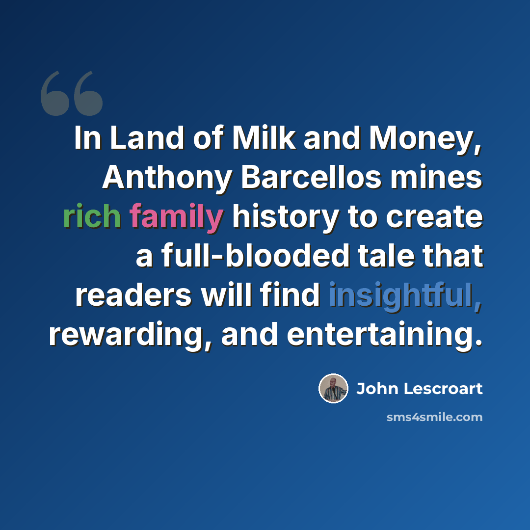 “In Land of Milk and Money, Anthony Barcellos mines rich family history to create a full-blooded tale that readers will find insightful, rewarding, and entertaining.” quote by John Lescroart