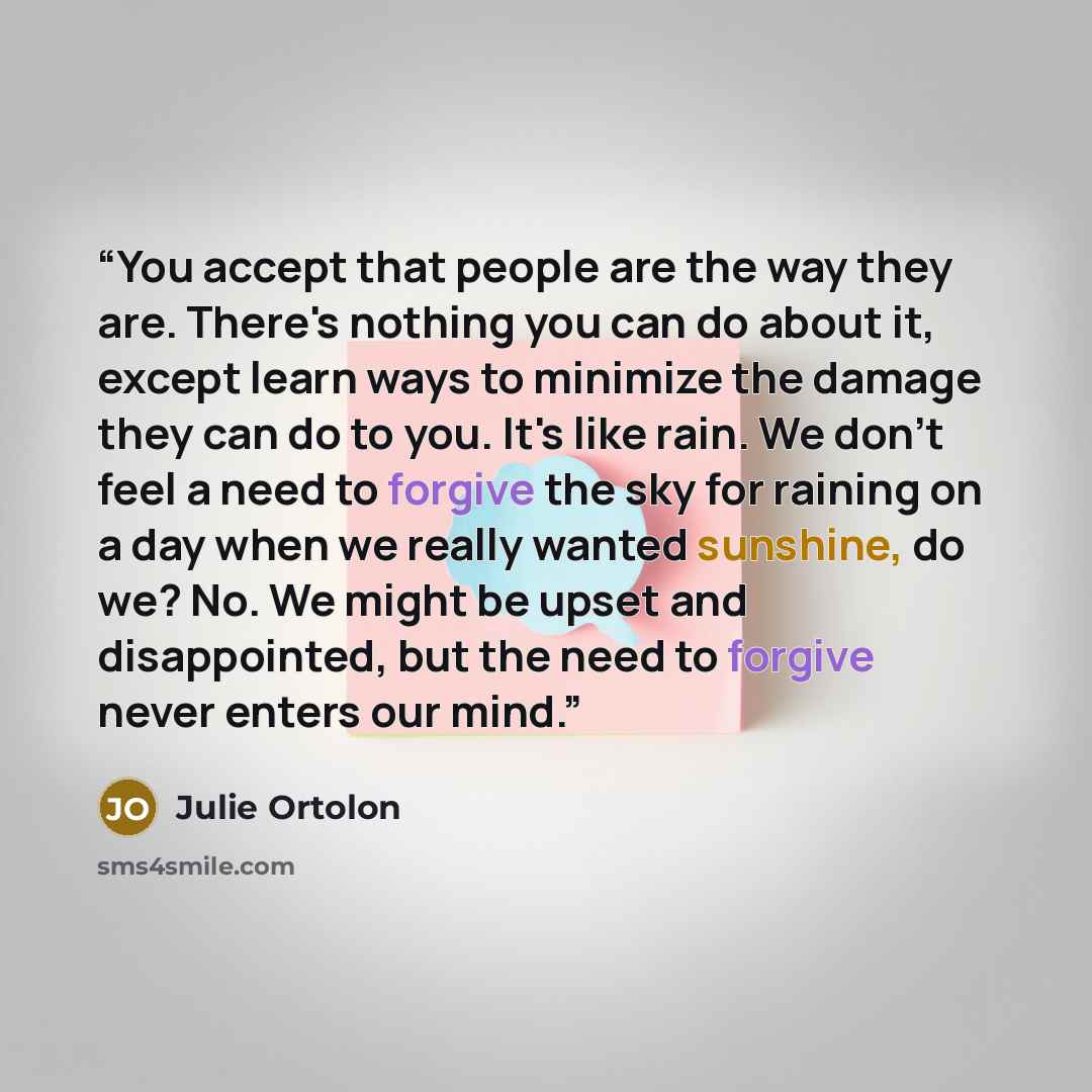 “You accept that people are the way they are. There's nothing you can do about it, except learn ways to minimize the damage they can do to you. It's like rain. We don't feel a need to forgive the sky for raining on a day when we really wanted sunshine, do we? No. We might be upset and disappointed…” quote by Julie Ortolon