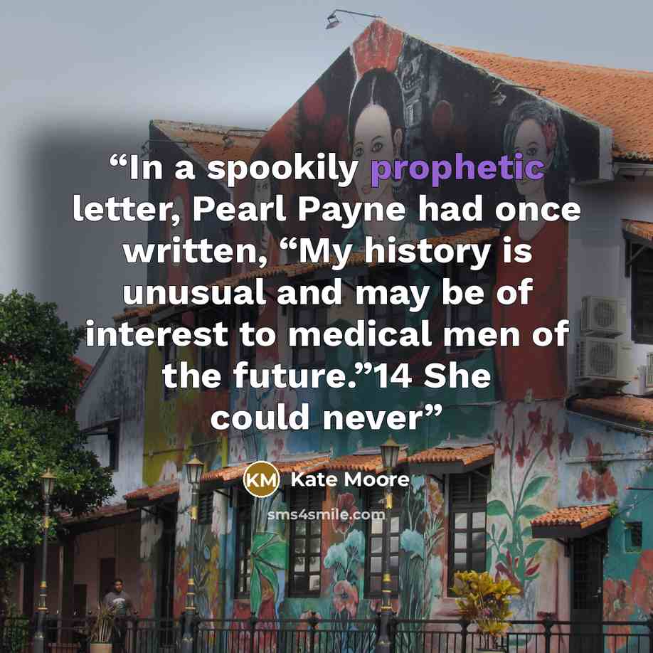 “In a spookily prophetic letter, Pearl Payne had once written, “My history is unusual and may be of interest to medical men of the future.”14 She could never” quote by Kate Moore