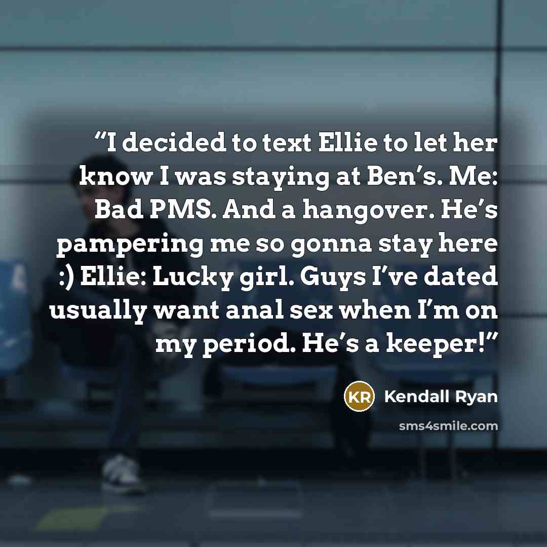 “I decided to text Ellie to let her know I was staying at Ben’s. Me: Bad PMS. And a hangover. He’s pampering me so gonna stay here :) Ellie: Lucky girl. Guys I’ve dated usually want anal sex when I’m on my period. He’s a keeper!” quote by Kendall Ryan