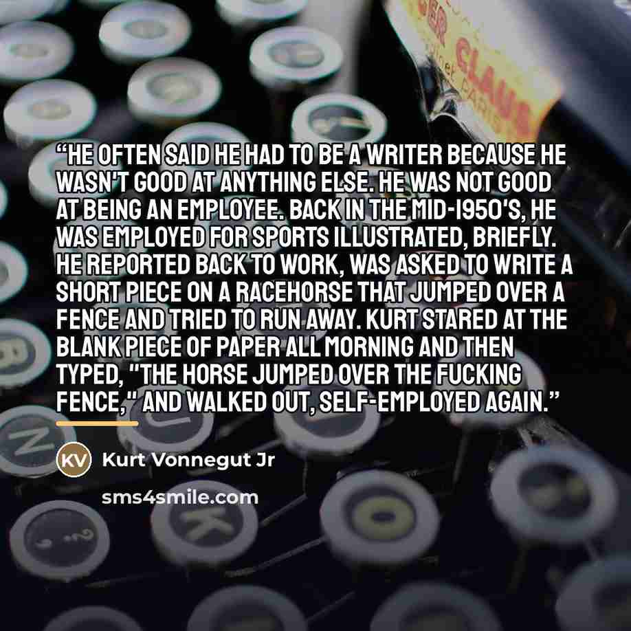 “He often said he had to be a writer because he wasn't good at anything else. He was not good at being an employee. Back in the mid-1950's, he was employed for Sports Illustrated, briefly. He reported back to work, was asked to write a short piece on a racehorse that jumped over a fence and tried…” quote by Kurt Vonnegut Jr