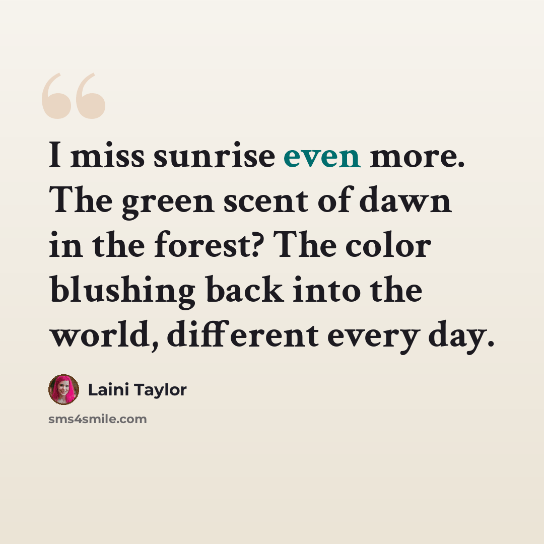 “I miss sunrise even more. The green scent of dawn in the forest? The color blushing back into the world, different every day.” quote by Laini Taylor