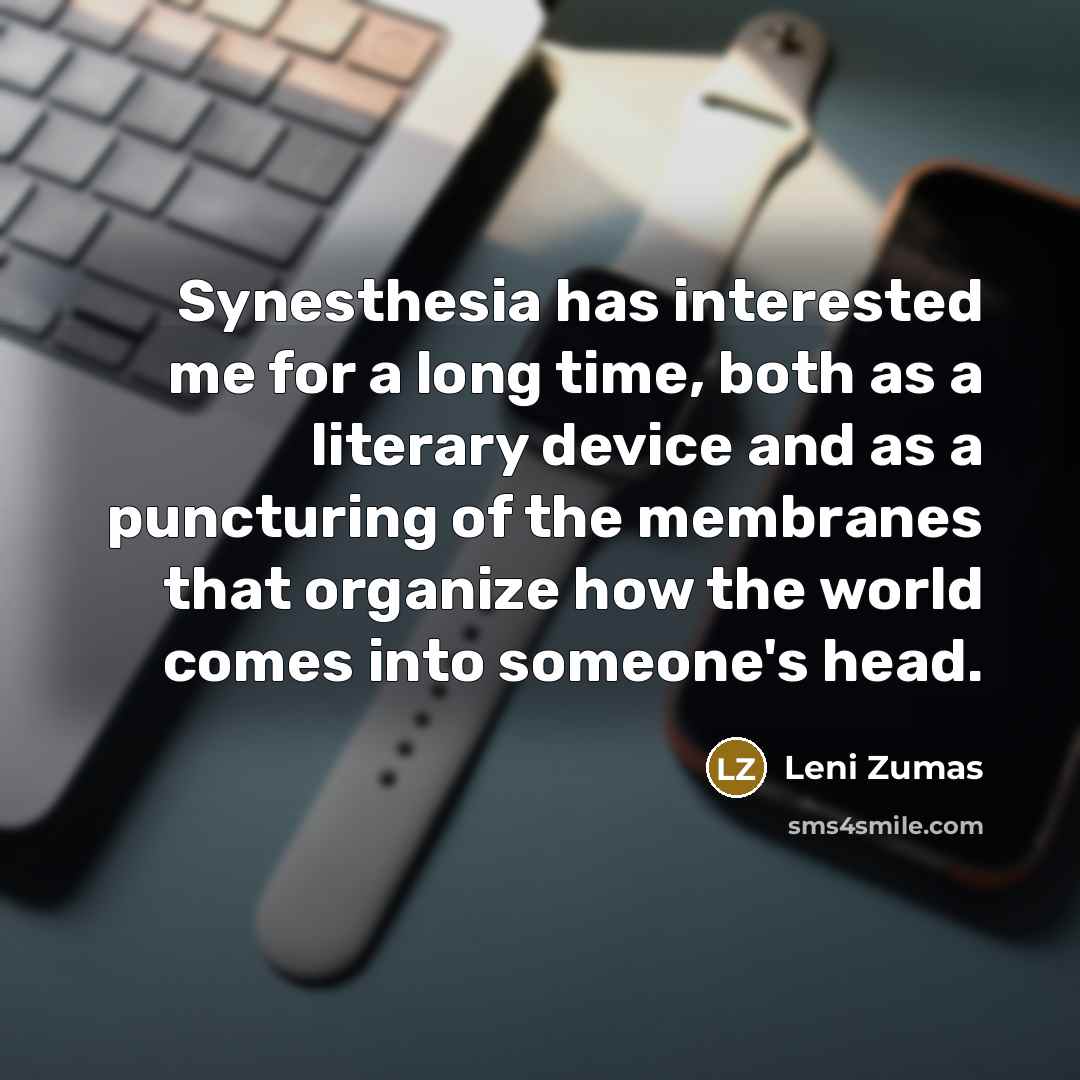 “Synesthesia has interested me for a long time, both as a literary device and as a puncturing of the membranes that organize how the world comes into someone's head.” quote by Leni Zumas