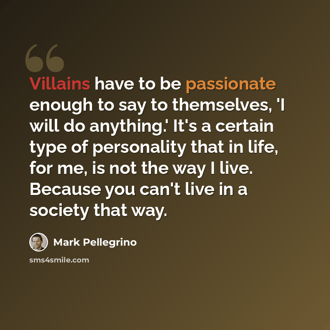 “Villains have to be passionate enough to say to themselves, 'I will do anything.' It's a certain type of personality that in life, for me, is not the way I live. Because you can't live in a society that way.” quote by Mark Pellegrino