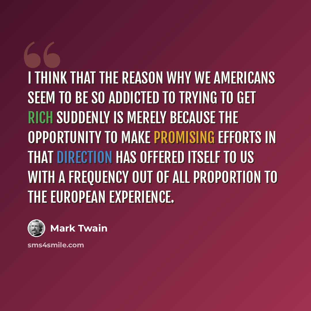 “I think that the reason why we Americans seem to be so addicted to trying to get rich suddenly is merely because the opportunity to make promising efforts in that direction has offered itself to us with a frequency out of all proportion to the European experience.” quote by Mark Twain
