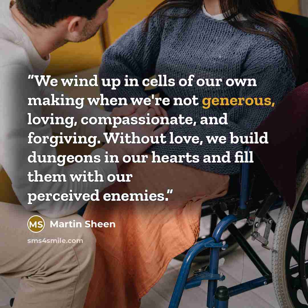 “We wind up in cells of our own making when we're not generous, loving, compassionate, and forgiving. Without love, we build dungeons in our hearts and fill them with our perceived enemies.” quote by Martin Sheen