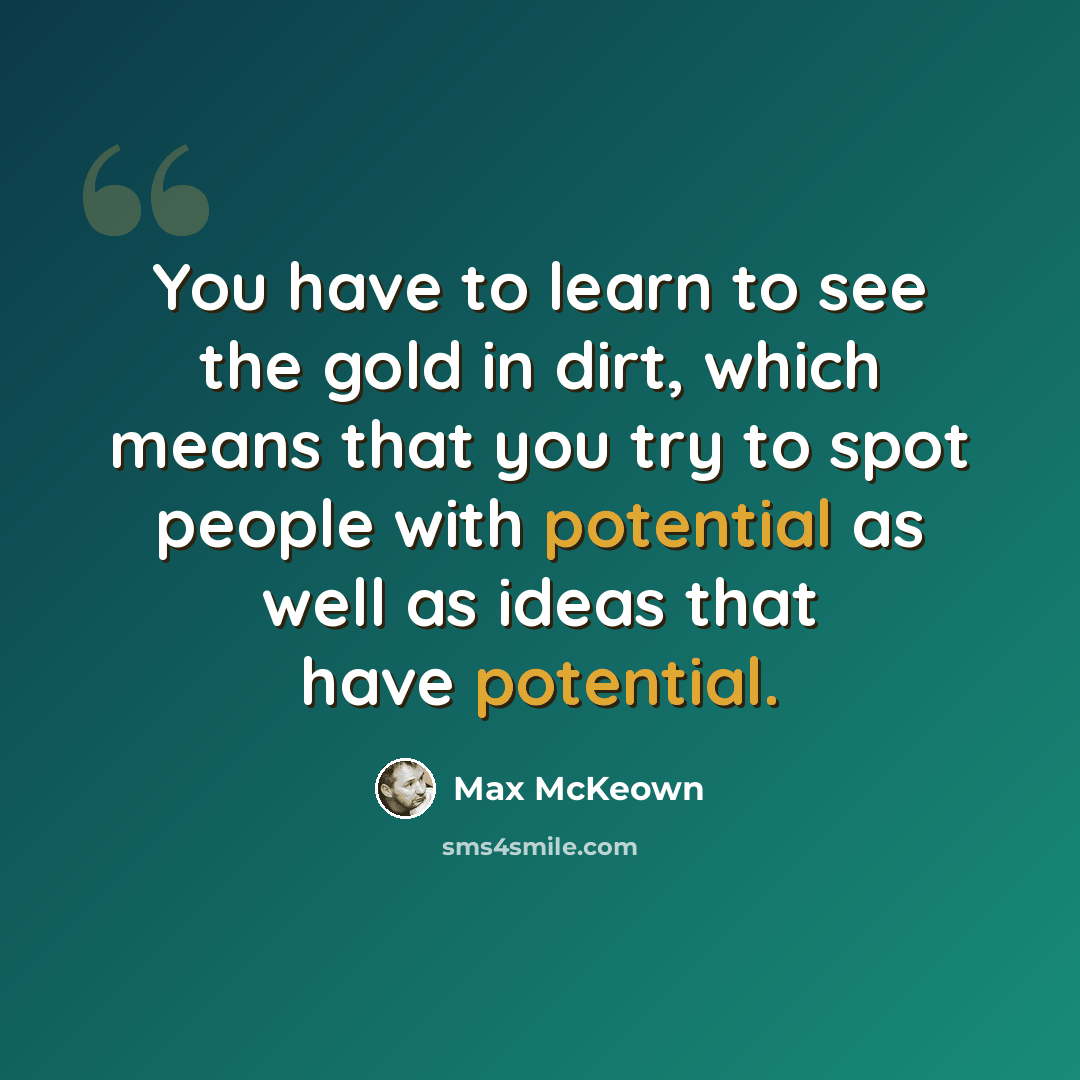 “You have to learn to see the gold in dirt, which means that you try to spot people with potential as well as ideas that have potential.” quote by Max McKeown