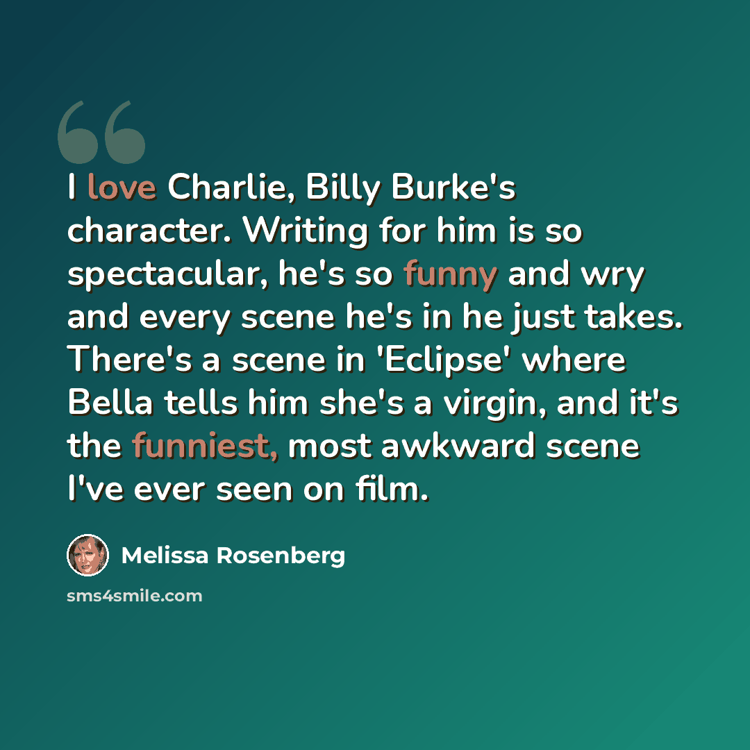 “I love Charlie, Billy Burke's character. Writing for him is so spectacular, he's so funny and wry and every scene he's in he just takes. There's a scene in 'Eclipse' where Bella tells him she's a virgin, and it's the funniest, most awkward scene I've ever seen on film.” quote by Melissa Rosenberg