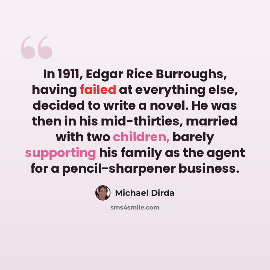 “In 1911, Edgar Rice Burroughs, having failed at everything else, decided to write a novel. He was then in his mid-thirties, married with two children, barely supporting his family as the agent for a pencil-sharpener business.” quote by Michael Dirda