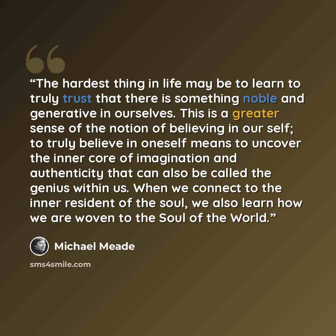 “The hardest thing in life may be to learn to truly trust that there is something noble and generative in ourselves. This is a greater sense of the notion of believing in our self; to truly believe in oneself means to uncover the inner core of imagination and authenticity that can also be called…” quote by Michael Meade