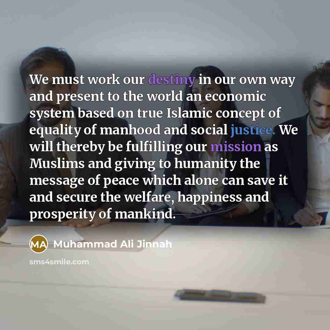 “We must work our destiny in our own way and present to the world an economic system based on true Islamic concept of equality of manhood and social justice. We will thereby be fulfilling our mission as Muslims and giving to humanity the message of peace which alone can save it and secure the…” quote by Muhammad Ali Jinnah