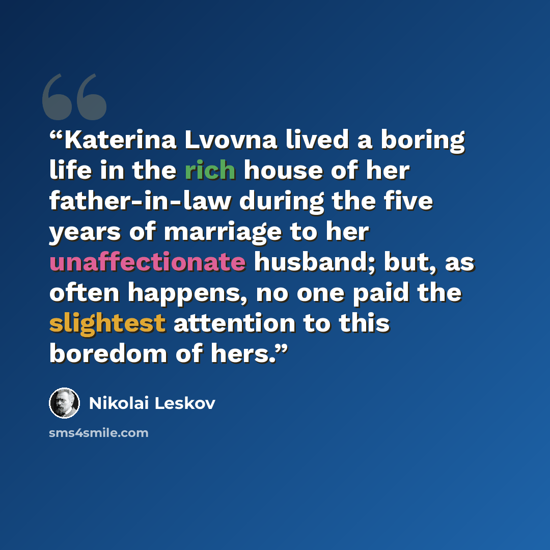 “Katerina Lvovna lived a boring life in the rich house of her father-in-law during the five years of marriage to her unaffectionate husband; but, as often happens, no one paid the slightest attention to this boredom of hers.” quote by Nikolai Leskov