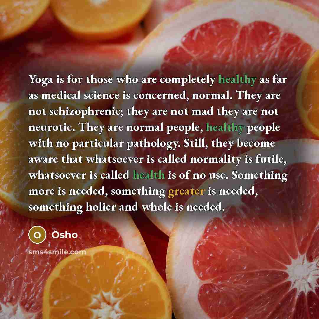 “Yoga is for those who are completely healthy as far as medical science is concerned, normal. They are not schizophrenic; they are not mad they are not neurotic. They are normal people, healthy people with no particular pathology. Still, they become aware that whatsoever is called normality is…” quote by OSHO