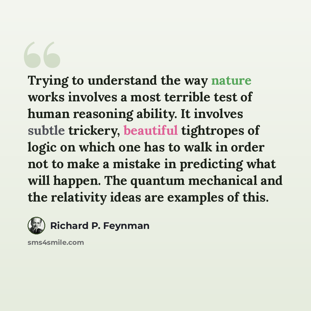 “Trying to understand the way nature works involves a most terrible test of human reasoning ability. It involves subtle trickery, beautiful tightropes of logic on which one has to walk in order not to make a mistake in predicting what will happen. The quantum mechanical and the relativity ideas are…” quote by Richard P. Feynman