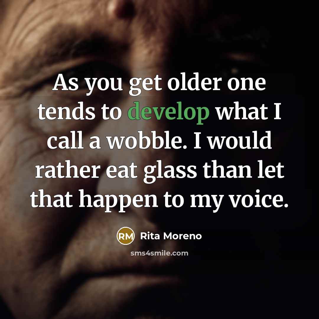 “As you get older one tends to develop what I call a wobble. I would rather eat glass than let that happen to my voice.” quote by Rita Moreno