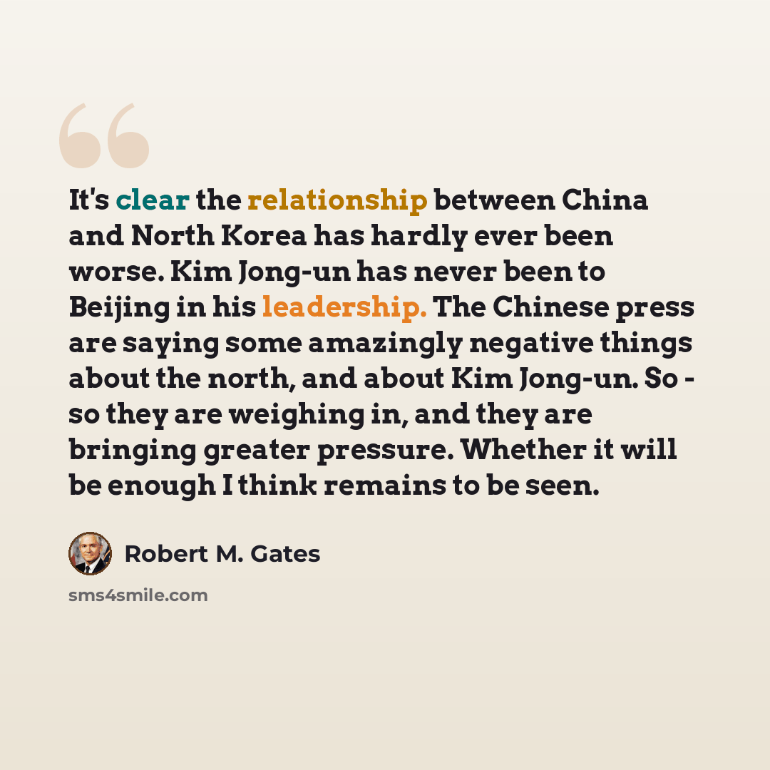 “It's clear the relationship between China and North Korea has hardly ever been worse. Kim Jong-un has never been to Beijing in his leadership. The Chinese press are saying some amazingly negative things about the north, and about Kim Jong-un. So - so they are weighing in, and they are bringing…” quote by Robert M. Gates