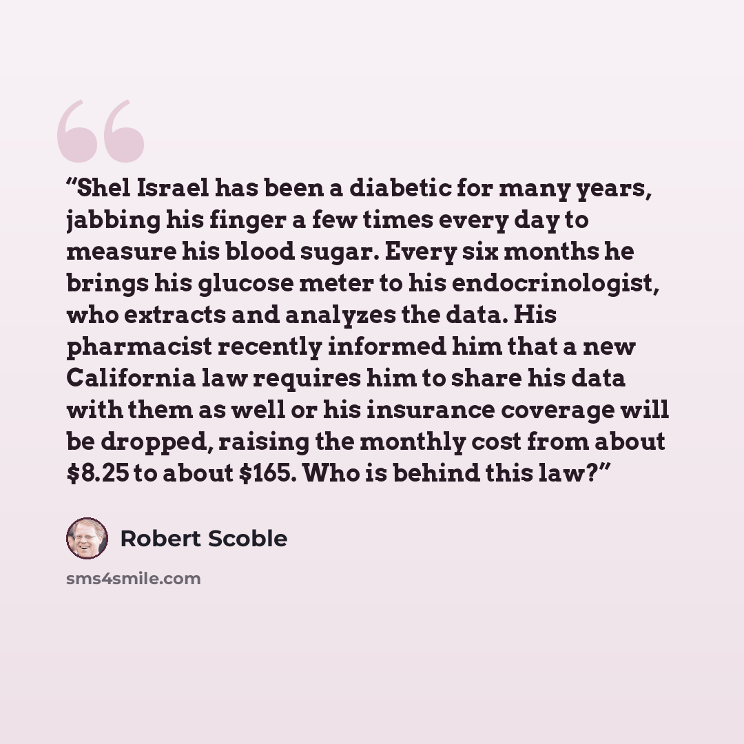 “Shel Israel has been a diabetic for many years, jabbing his finger a few times every day to measure his blood sugar. Every six months he brings his glucose meter to his endocrinologist, who extracts and analyzes the data. His pharmacist recently informed him that a new California law requires him…” quote by Robert Scoble