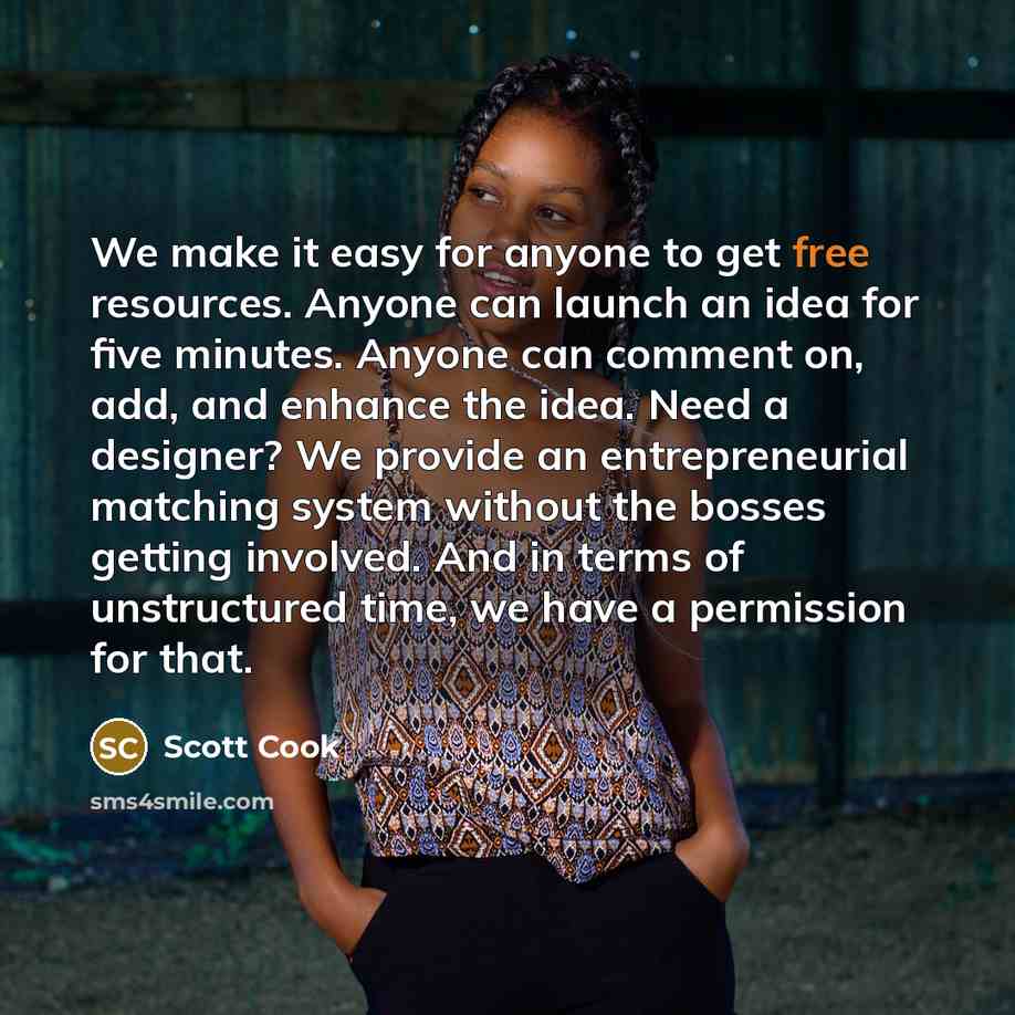 “We make it easy for anyone to get free resources. Anyone can launch an idea for five minutes. Anyone can comment on, add, and enhance the idea. Need a designer? We provide an entrepreneurial matching system without the bosses getting involved. And in terms of unstructured time, we have a…” quote by Scott Cook
