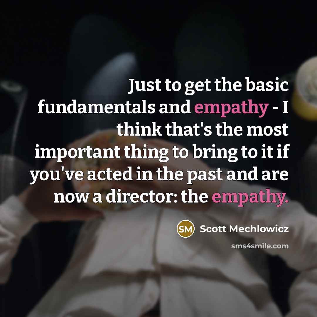 “Just to get the basic fundamentals and empathy - I think that's the most important thing to bring to it if you've acted in the past and are now a director: the empathy.” quote by Scott Mechlowicz