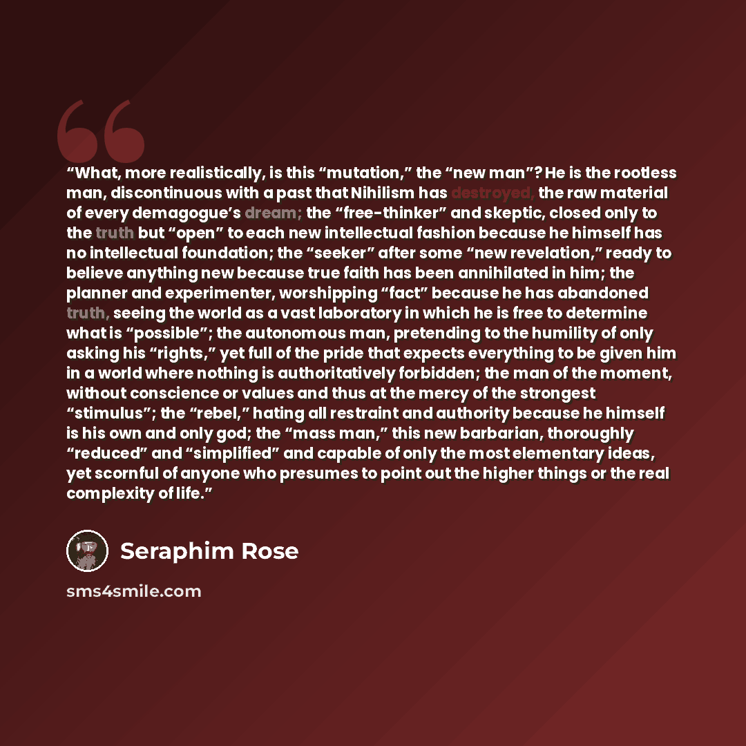 “What, more realistically, is this “mutation,” the “new man”? He is the rootless man, discontinuous with a past that Nihilism has destroyed, the raw material of every demagogue’s dream; the “free-thinker” and skeptic, closed only to the truth but “open” to each new intellectual fashion because he…” quote by Seraphim Rose
