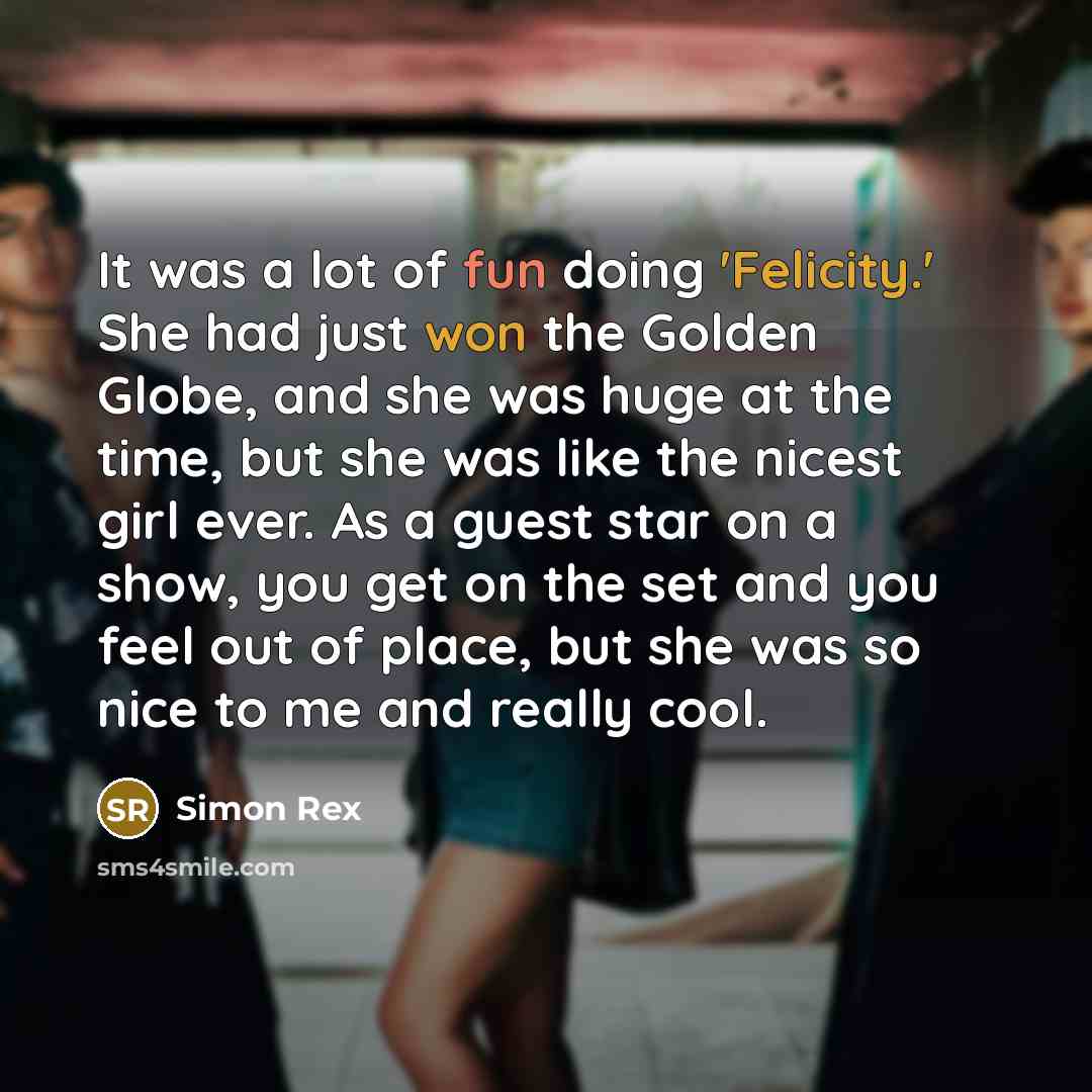 “It was a lot of fun doing 'Felicity.' She had just won the Golden Globe, and she was huge at the time, but she was like the nicest girl ever. As a guest star on a show, you get on the set and you feel out of place, but she was so nice to me and really cool.” quote by Simon Rex