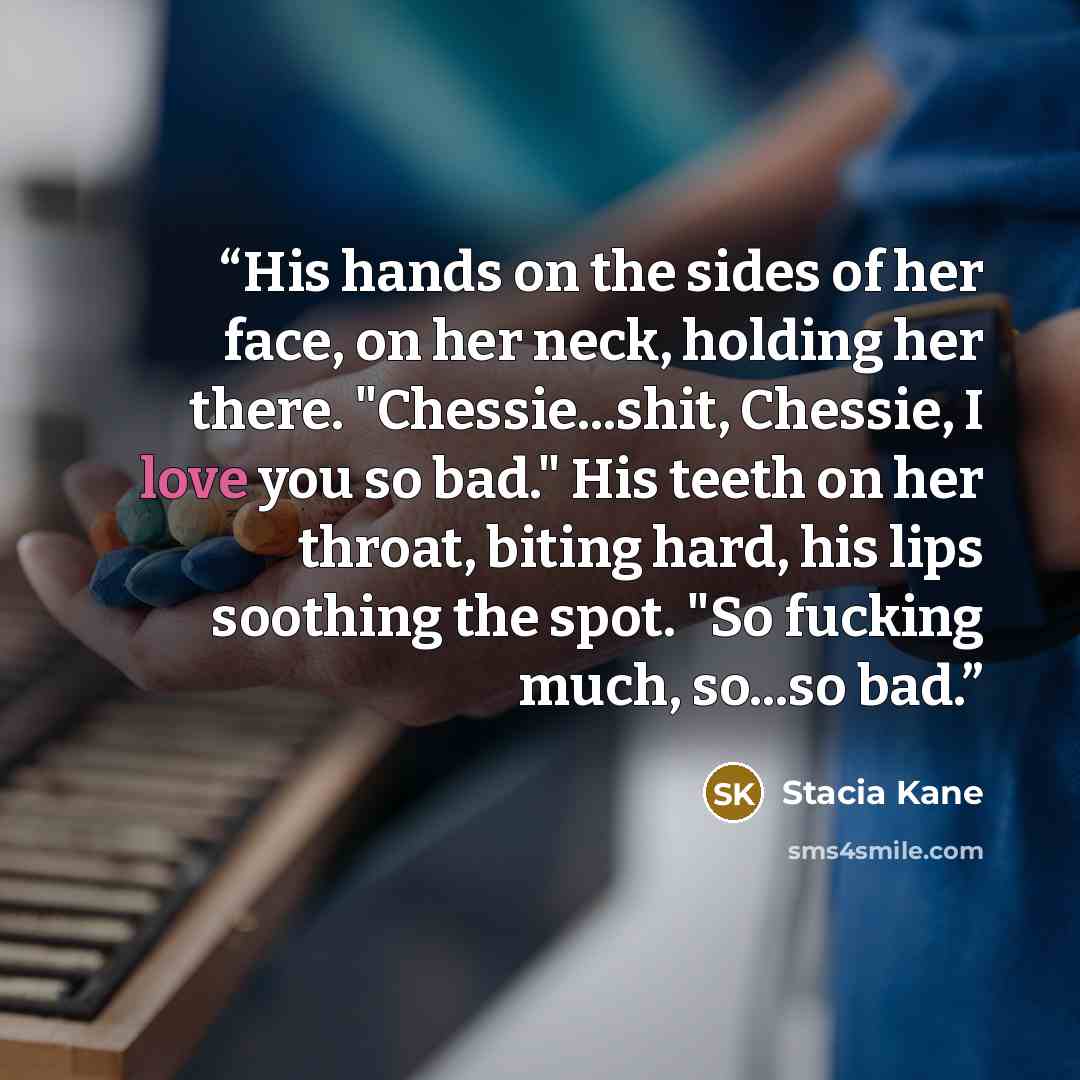 “His hands on the sides of her face, on her neck, holding her there. "Chessie...shit, Chessie, I love you so bad." His teeth on her throat, biting hard, his lips soothing the spot. "So fucking much, so...so bad.” quote by Stacia Kane