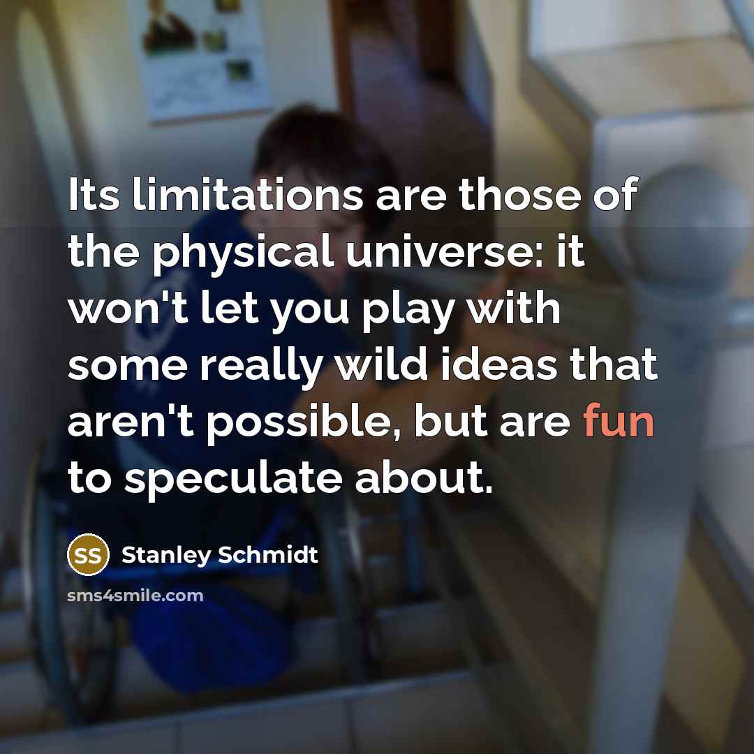 “Its limitations are those of the physical universe: it won't let you play with some really wild ideas that aren't possible, but are fun to speculate about.” quote by Stanley Schmidt
