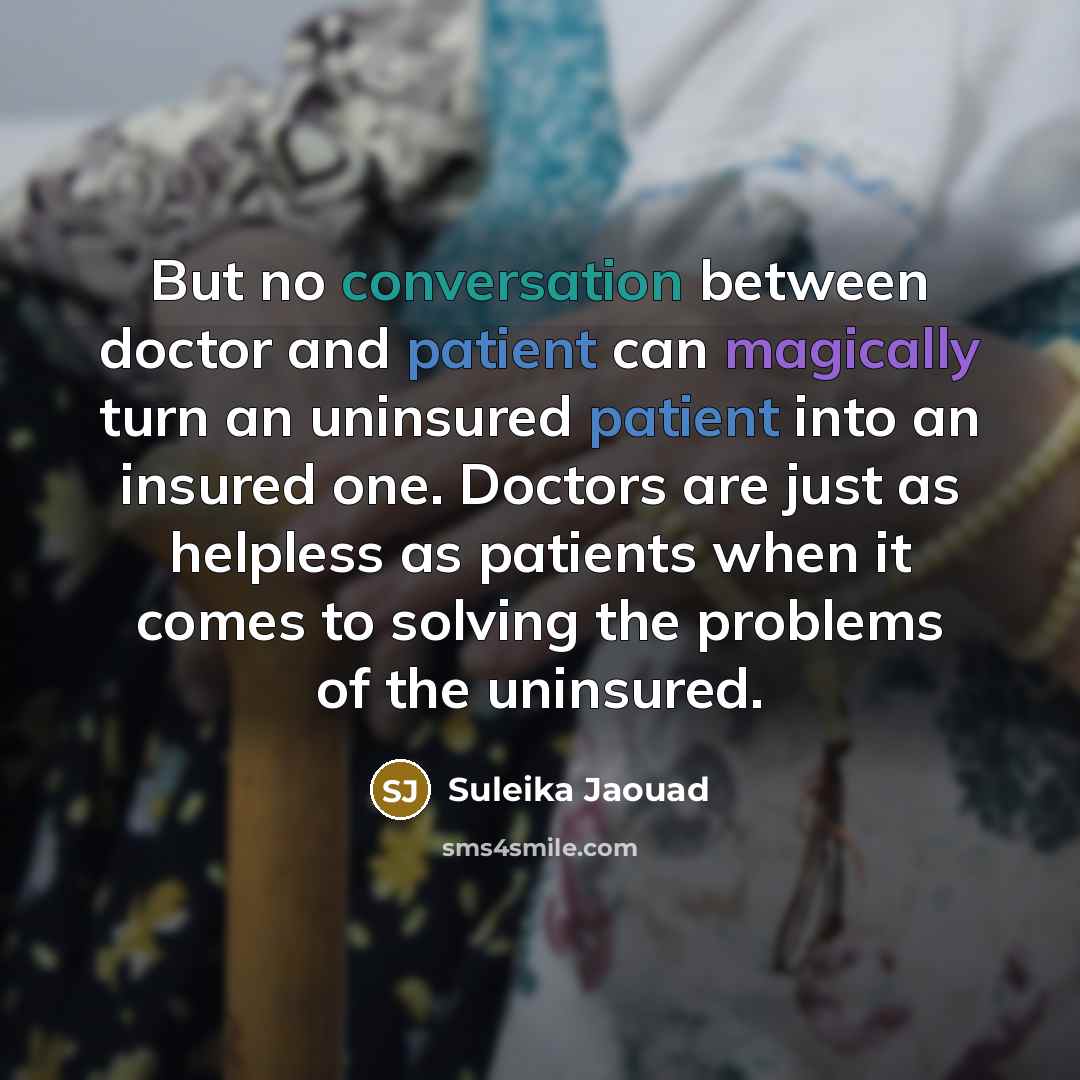 “But no conversation between doctor and patient can magically turn an uninsured patient into an insured one. Doctors are just as helpless as patients when it comes to solving the problems of the uninsured.” quote by Suleika Jaouad