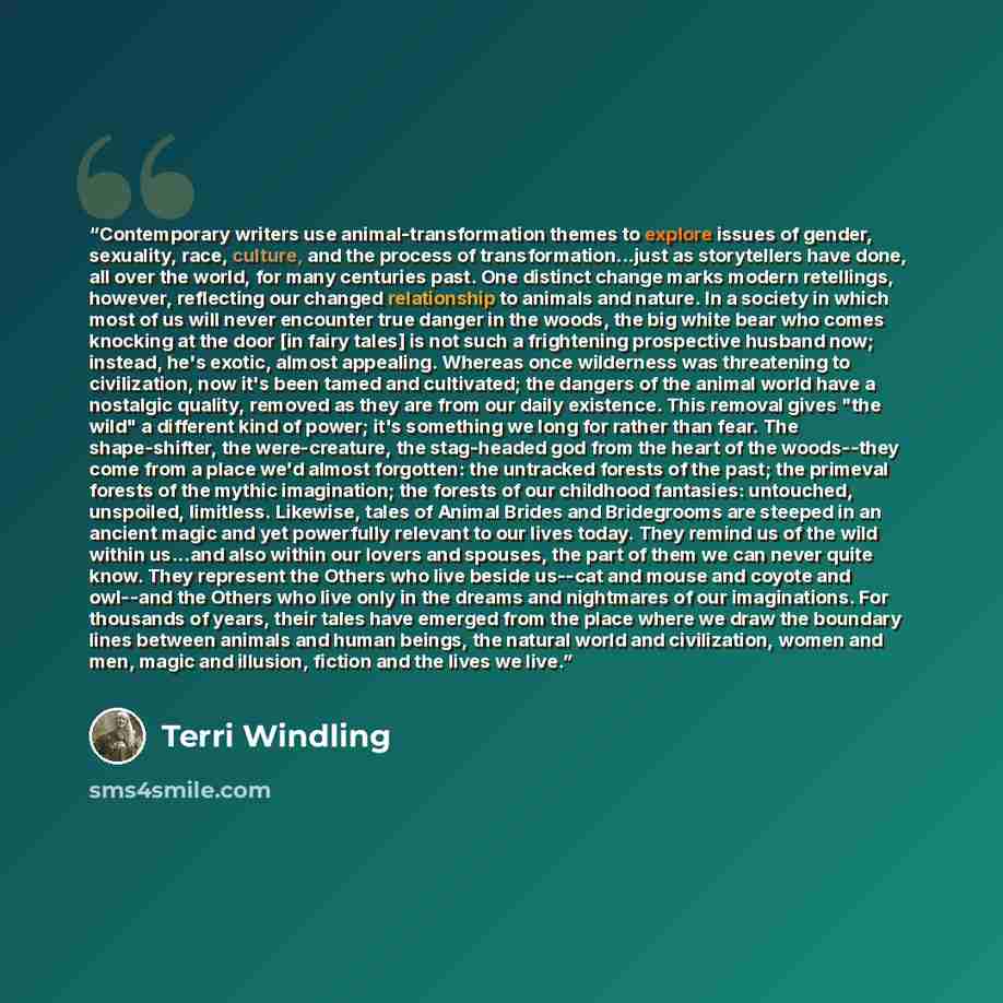 “Contemporary writers use animal-transformation themes to explore issues of gender, sexuality, race, culture, and the process of transformation...just as storytellers have done, all over the world, for many centuries past. One distinct change marks modern retellings, however, reflecting our changed…” quote by Terri Windling