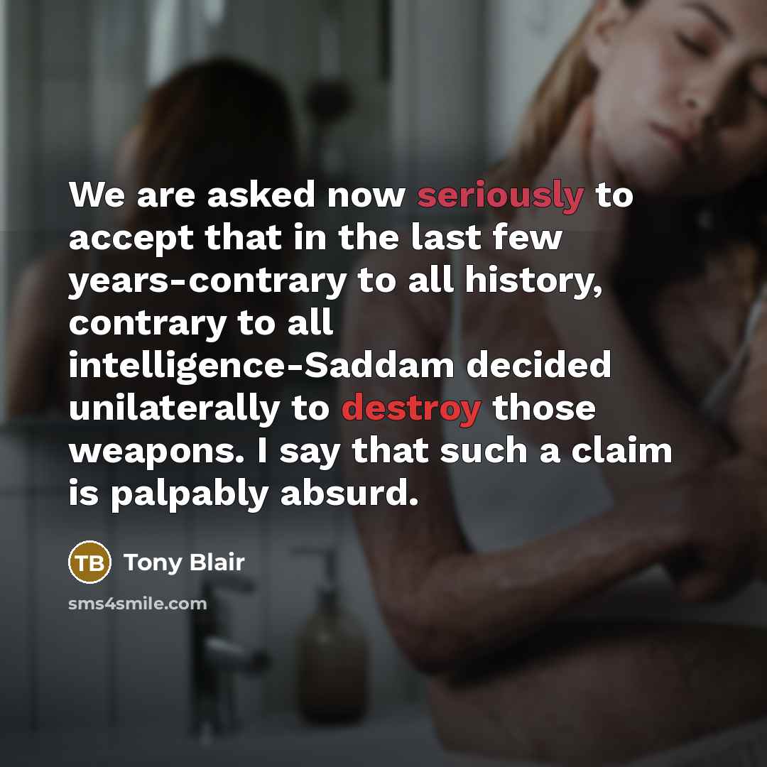 “We are asked now seriously to accept that in the last few years-contrary to all history, contrary to all intelligence-Saddam decided unilaterally to destroy those weapons. I say that such a claim is palpably absurd.” quote by Tony Blair