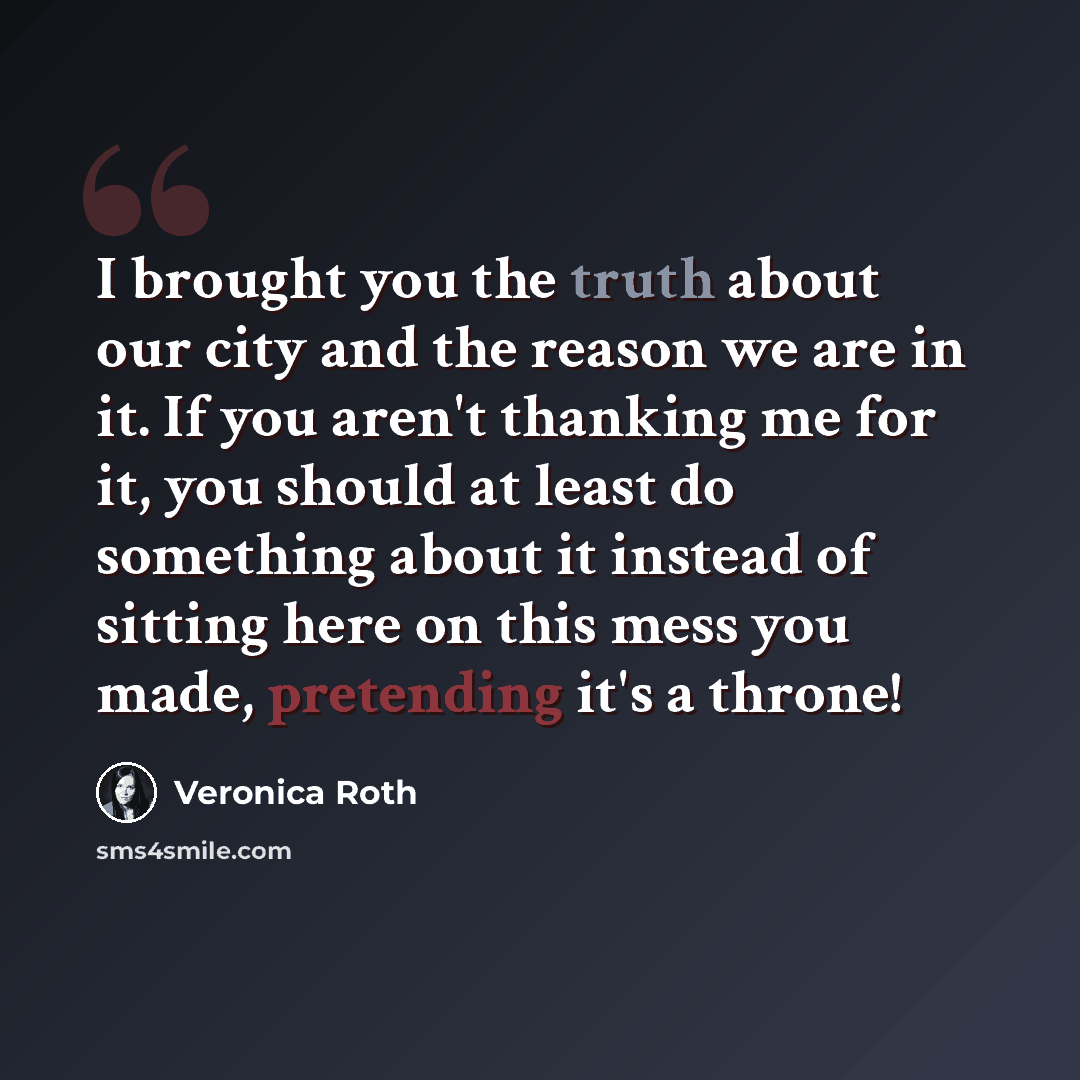 “I brought you the truth about our city and the reason we are in it. If you aren't thanking me for it, you should at least do something about it instead of sitting here on this mess you made, pretending it's a throne!” quote by Veronica Roth