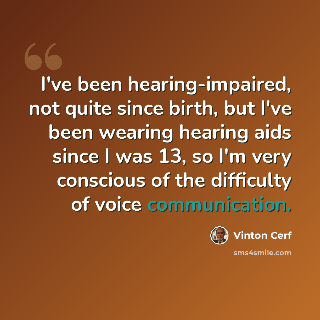 “I've been hearing-impaired, not quite since birth, but I've been wearing hearing aids since I was 13, so I'm very conscious of the difficulty of voice communication.” quote by Vinton Cerf