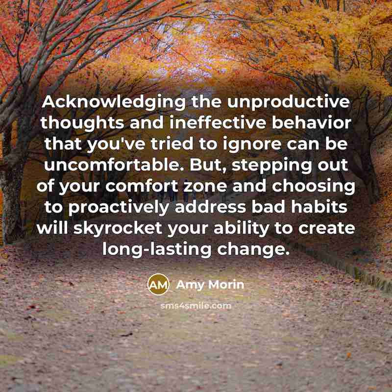 “Acknowledging the unproductive thoughts and ineffective behavior that you've tried to ignore can be uncomfortable. But, stepping out of your comfort zone and choosing to proactively address bad habits will skyrocket your ability to create long-lasting change.” quote by Amy Morin