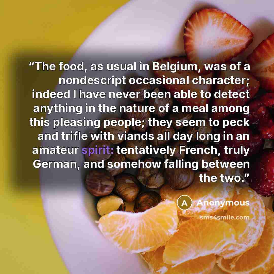“The food, as usual in Belgium, was of a nondescript occasional character; indeed I have never been able to detect anything in the nature of a meal among this pleasing people; they seem to peck and trifle with viands all day long in an amateur spirit: tentatively French, truly German, and somehow…” quote by Anonymous