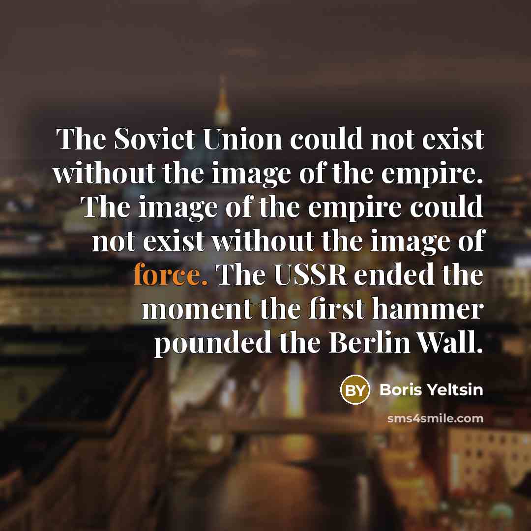“The Soviet Union could not exist without the image of the empire. The image of the empire could not exist without the image of force. The USSR ended the moment the first hammer pounded the Berlin Wall.” quote by Boris Yeltsin