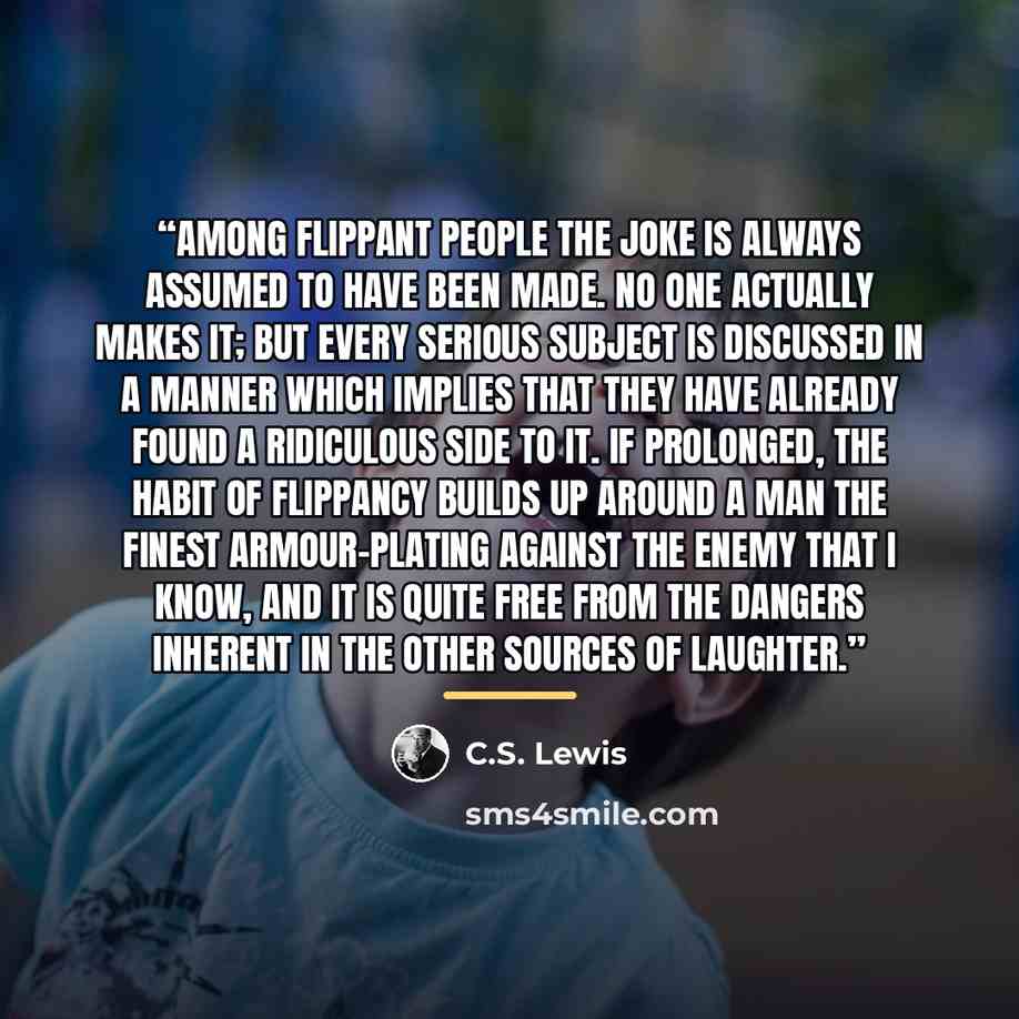 “Among flippant people the Joke is always assumed to have been made. No one actually makes it; but every serious subject is discussed in a manner which implies that they have already found a ridiculous side to it. If prolonged, the habit of Flippancy builds up around a man the finest armour-plating…” quote by C.S. Lewis